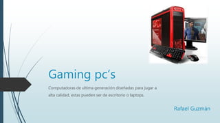Gaming pc‘s
Computadoras de ultima generación diseñadas para jugar a
alta calidad, estas pueden ser de escritorio o laptops.
Rafael Guzmán
 