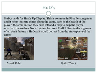 HuD’s 
HuD, stands for Heads Up Display. This is common in First Person games 
and it helps indicate things about the game...