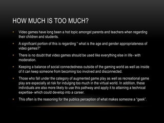 HOW MUCH IS TOO MUCH?
• Video games have long been a hot topic amongst parents and teachers when regarding
their children and students.
• A significant portion of this is regarding “ what is the age and gender appropriateness of
video games?”
• There is no doubt that video games should be used like everything else in life- with
moderation.
• Keeping a balance of social connectedness outside of the gaming world as well as inside
of it can keep someone from becoming too involved and disconnected.
• Those who fall under the category of augmented game play as well as recreational game
play are especially at risk for indulging too much in the virtual world. In addition, these
individuals are also more likely to use this pathway and apply it to attaining a technical
expertise- which could develop into a career.
• This often is the reasoning for the publics perception of what makes someone a “geek”.
 
