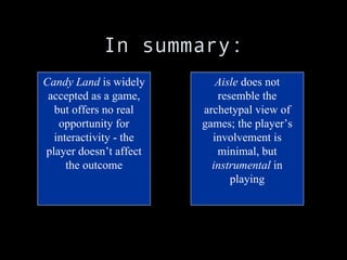 In summary: Candy Land  is widely accepted as a game, but offers no real opportunity for interactivity - the player doesn’t affect the outcome Aisle  does not resemble the archetypal view of games; the player’s involvement is minimal, but  instrumental  in playing 