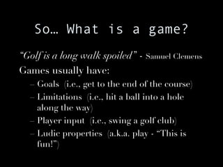 So… What is a game? “ Golf is a long walk spoiled”  -  Samuel Clemens Games usually have: Goals  (i.e., get to the end of the course) Limitations  (i.e., hit a ball into a hole along the way) Player input  (i.e., swing a golf club) Ludic properties  (a.k.a. play - “This is fun!”) 