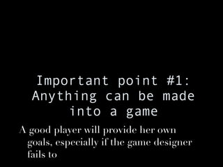 Important point #1: Anything can be made into a game A good player will provide her own goals, especially if the game designer fails to 
