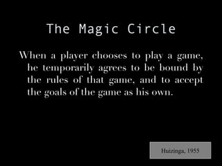 The Magic Circle When a player chooses to play a game, he temporarily agrees to be bound by the rules of that game, and to accept the goals of the game as his own. Huizinga, 1955 