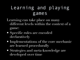Learning and playing games Learning can take place on many different levels within the context of a game: Specific rules are encoded declaratively Implementations of the core mechanic are learned procedurally Strategies and meta-knowledge are developed over time 