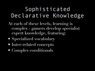 Sophisticated Declarative Knowledge At each of these levels, learning is complex - gamers develop specialist expert knowledge, featuring: Specialized vocabulary Inter-related concepts Complex conditionals 