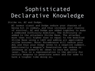 Sophisticated Declarative Knowledge Strike vs. AC and Dodge. AC (armor class) and Dodge reduce your chances of being hit in combat, and thus increase your chances of survival. AC and Dodge are added together to make a combined Difficulty modifier. The Difficulty is added to the attackers Strike Base. The attacker must then roll higher than or equal to the modified Strike Base using a 1d20 and adding all applicable strike bonuses. Note: Encumbrance will reduce your AGL and thus your Dodge (even to a negative number). Additionally a weapon's Penetration can reduce or increase an armor's AC (down to zero but never less). This is a representation to the ability for certain weapons to penetrate armor and for some to have a tougher time doing so. 