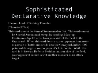 Sophisticated Declarative Knowledge Hamon, Lord of Striking Thunder [Thunder/Effect] This card cannot be Normal Summoned or Set.  This card cannot be Special Summoned except by sending 3 face-up Continuous Spell Cards  from your side of the field to the Graveyard.  When this card destroys your opponent’s monster as a result of battle and sends it to the Graveyard, inflict 1000 points of damage to your opponent’s Life Points.  While this card is in face-up Defense Position on your side of the field, your opponent cannot select another monster as an attack target. 