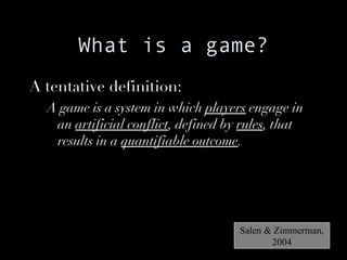 What is a game? A tentative definition: A game is a system in which  players  engage in an  artificial conflict , defined by  rules , that results in a  quantifiable outcome . Salen & Zimmerman, 2004 