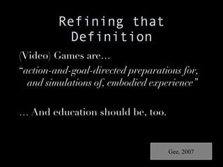 Refining that Definition (Video) Games are… “ action-and-goal-directed preparations for, and simulations of, embodied experience” …  And education should be, too. Gee, 2007 
