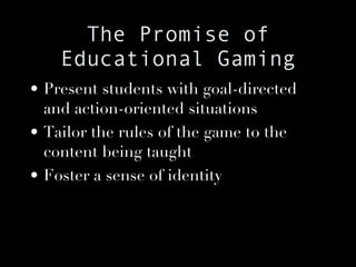 The Promise of Educational Gaming Present students with goal-directed and action-oriented situations Tailor the rules of the game to the content being taught Foster a sense of identity 