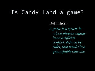 Is Candy Land a game? Definition: A game is a system in which players engage in an artificial conflict, defined by rules, that results in a quantifiable outcome. 