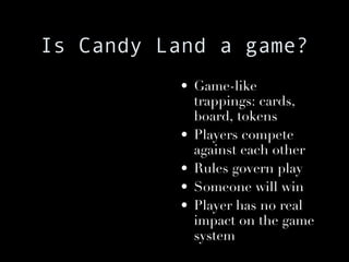Is Candy Land a game? Game-like trappings: cards, board, tokens Players compete against each other Rules govern play Someone will win Player has no real impact on the game system 