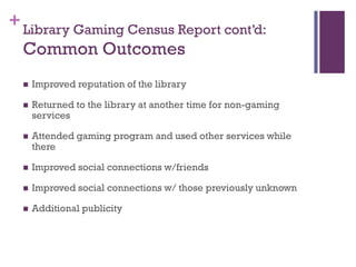 + Library Gaming Census Report cont’d:
  Common Outcomes
     Improved reputation of the library

     Returned to the library at another time for non-gaming
      services

     Attended gaming program and used other services while
      there

     Improved social connections w/friends

     Improved social connections w/ those previously unknown

     Additional publicity
 