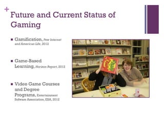 +
    Future and Current Status of
    Gaming
       Gamification, Pew Internet
        and American Life, 2012




       Game-Based
        Learning, Horizon Report, 2012


       Video Game Courses
        and Degree
        Programs, Entertainment
        Sofware Association, ESA, 2012
 