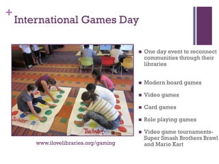 +
    International Games Day

                                           One day event to reconnect
                                            communities through their
                                            libraries


                                           Modern board games

                                           Video games

                                           Card games

                                           Role playing games

                                           Video game tournaments-
                                            Super Smash Brothers Brawl
        www.ilovelibraries.org/gaming       and Mario Kart
 