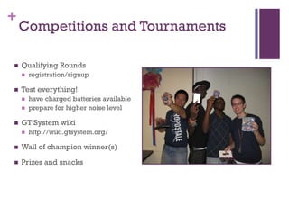 +
    Competitions and Tournaments

   Qualifying Rounds
       registration/signup

   Test everything!
       have charged batteries available
       prepare for higher noise level

   GT System wiki
       http://wiki.gtsystem.org/

   Wall of champion winner(s)

   Prizes and snacks
 