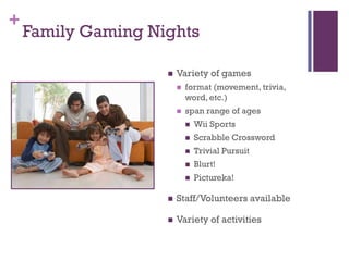 +
    Family Gaming Nights

                       Variety of games
                           format (movement, trivia,
                            word, etc.)
                           span range of ages
                               Wii Sports
                               Scrabble Crossword
                               Trivial Pursuit
                               Blurt!
                               Pictureka!

                       Staff/Volunteers available

                       Variety of activities
 