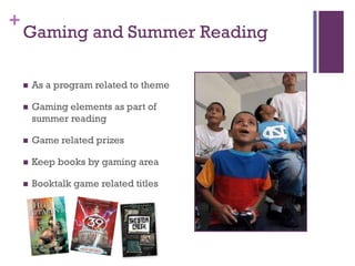 +
    Gaming and Summer Reading

       As a program related to theme

       Gaming elements as part of
        summer reading

       Game related prizes

       Keep books by gaming area

       Booktalk game related titles
 