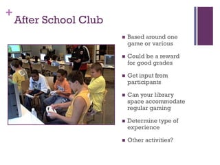 +
    After School Club
                           Based around one
                            game or various

                           Could be a reward
                            for good grades

                           Get input from
                            participants

                           Can your library
                            space accommodate
                            regular gaming

                           Determine type of
                            experience

                           Other activities?
 