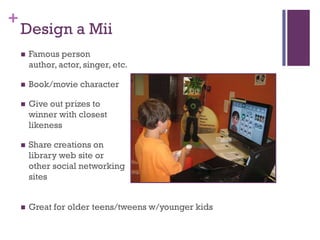+
    Design a Mii
       Famous person
        author, actor, singer, etc.

       Book/movie character

       Give out prizes to
        winner with closest
        likeness

       Share creations on
        library web site or
        other social networking
        sites


       Great for older teens/tweens w/younger kids
 