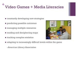 +
    Video Games + Media Literacies

       constantly developing new strategies

       predicting possible outcomes

       managing multiple resources

       reading and deciphering maps

       tracking complex statistics

       adapting to increasingly difficult levels within the game

        -American Library Association
 