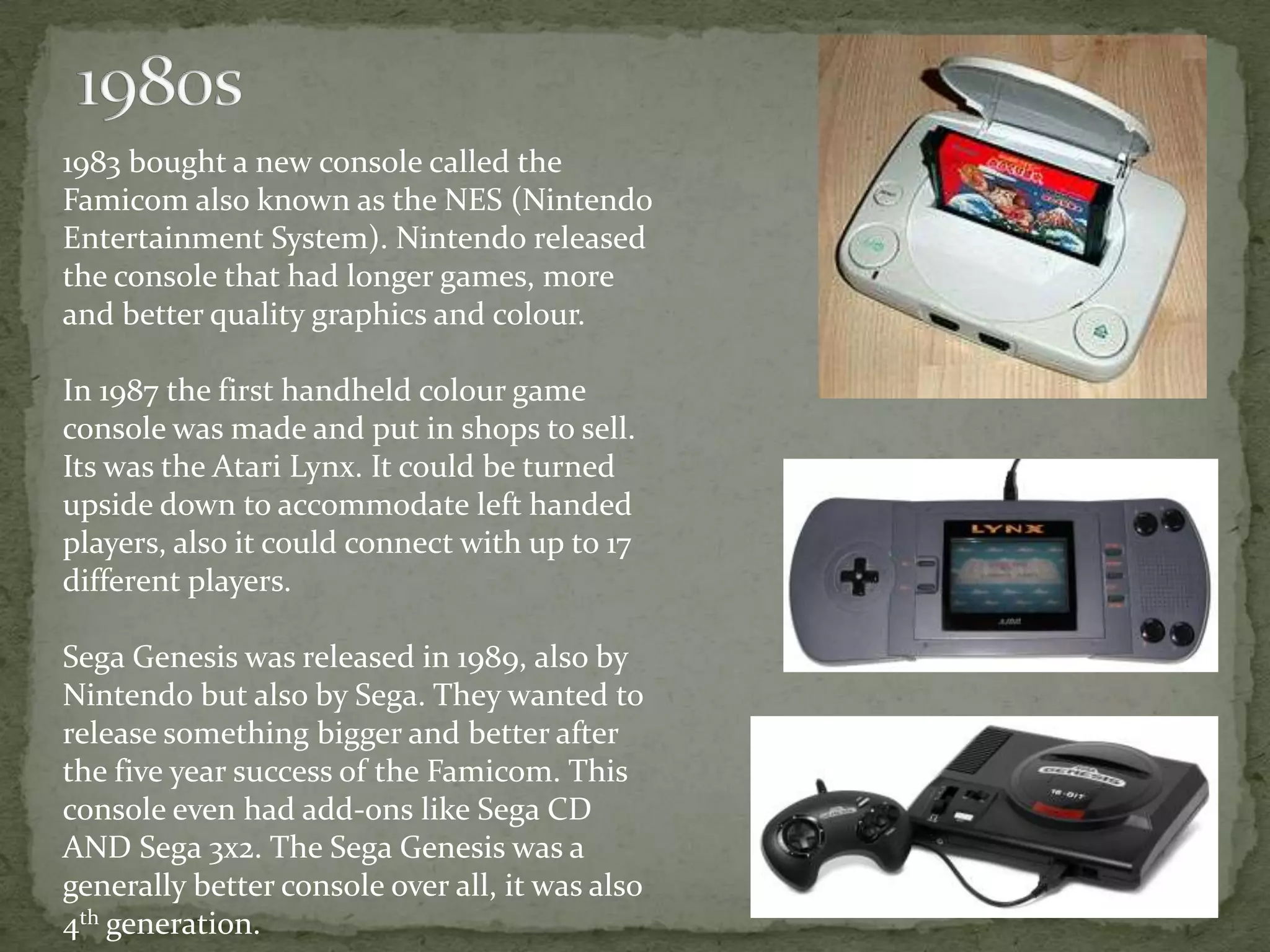 1983 bought a new console called the
Famicom also known as the NES (Nintendo
Entertainment System). Nintendo released
the console that had longer games, more
and better quality graphics and colour.

In 1987 the first handheld colour game
console was made and put in shops to sell.
Its was the Atari Lynx. It could be turned
upside down to accommodate left handed
players, also it could connect with up to 17
different players.

Sega Genesis was released in 1989, also by
Nintendo but also by Sega. They wanted to
release something bigger and better after
the five year success of the Famicom. This
console even had add-ons like Sega CD
AND Sega 3x2. The Sega Genesis was a
generally better console over all, it was also
4th generation.
 