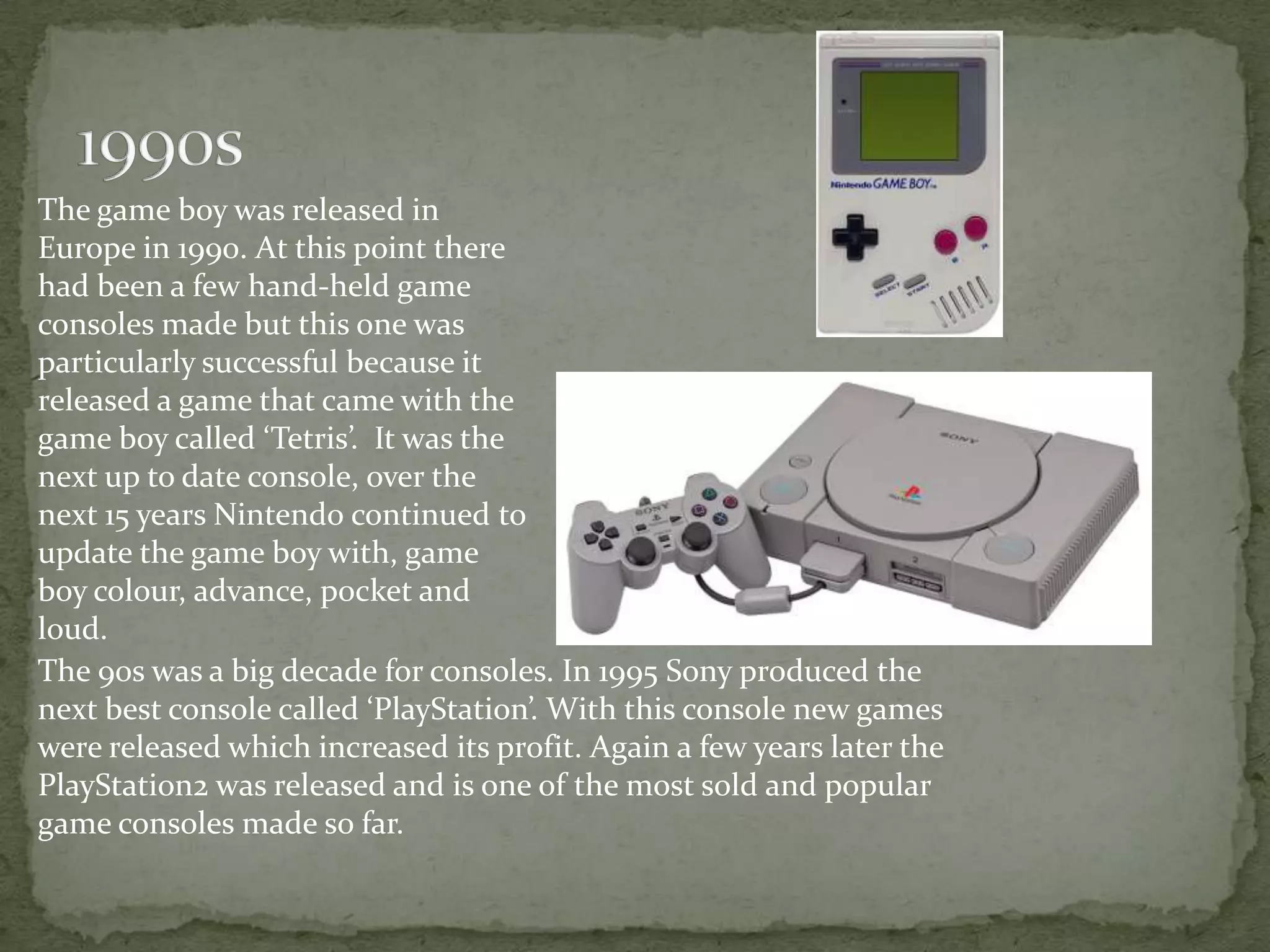 The game boy was released in
Europe in 1990. At this point there
had been a few hand-held game
consoles made but this one was
particularly successful because it
released a game that came with the
game boy called ‘Tetris’. It was the
next up to date console, over the
next 15 years Nintendo continued to
update the game boy with, game
boy colour, advance, pocket and
loud.
The 90s was a big decade for consoles. In 1995 Sony produced the
next best console called ‘PlayStation’. With this console new games
were released which increased its profit. Again a few years later the
PlayStation2 was released and is one of the most sold and popular
game consoles made so far.
 