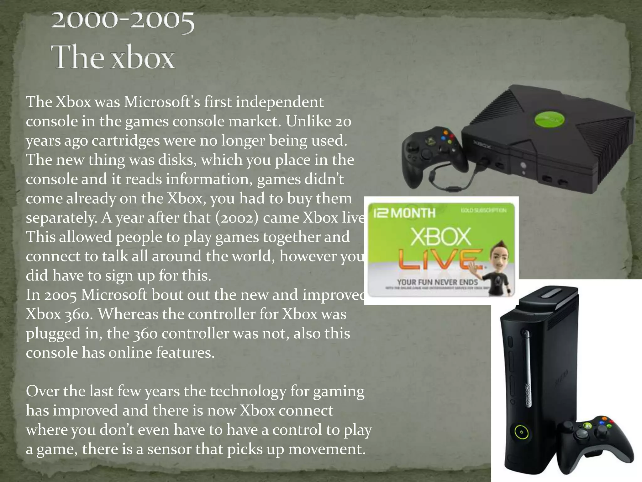 The Xbox was Microsoft's first independent
console in the games console market. Unlike 20
years ago cartridges were no longer being used.
The new thing was disks, which you place in the
console and it reads information, games didn’t
come already on the Xbox, you had to buy them
separately. A year after that (2002) came Xbox live.
This allowed people to play games together and
connect to talk all around the world, however you
did have to sign up for this.
In 2005 Microsoft bout out the new and improved
Xbox 360. Whereas the controller for Xbox was
plugged in, the 360 controller was not, also this
console has online features.

Over the last few years the technology for gaming
has improved and there is now Xbox connect
where you don’t even have to have a control to play
a game, there is a sensor that picks up movement.
 