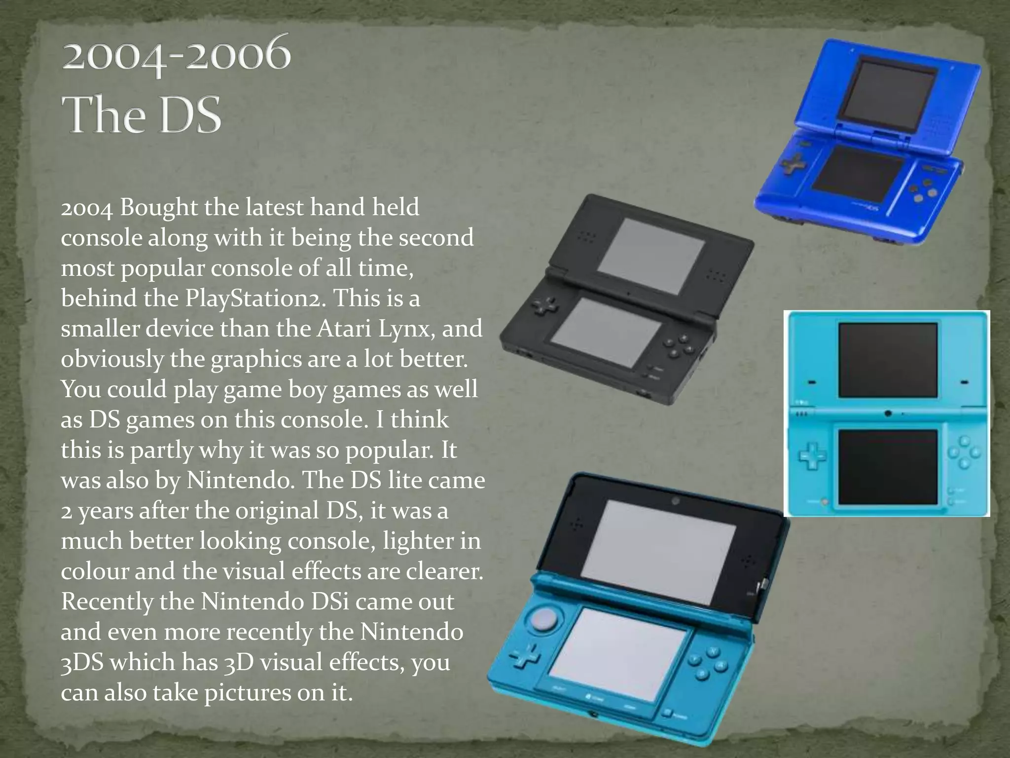 2004 Bought the latest hand held
console along with it being the second
most popular console of all time,
behind the PlayStation2. This is a
smaller device than the Atari Lynx, and
obviously the graphics are a lot better.
You could play game boy games as well
as DS games on this console. I think
this is partly why it was so popular. It
was also by Nintendo. The DS lite came
2 years after the original DS, it was a
much better looking console, lighter in
colour and the visual effects are clearer.
Recently the Nintendo DSi came out
and even more recently the Nintendo
3DS which has 3D visual effects, you
can also take pictures on it.
 