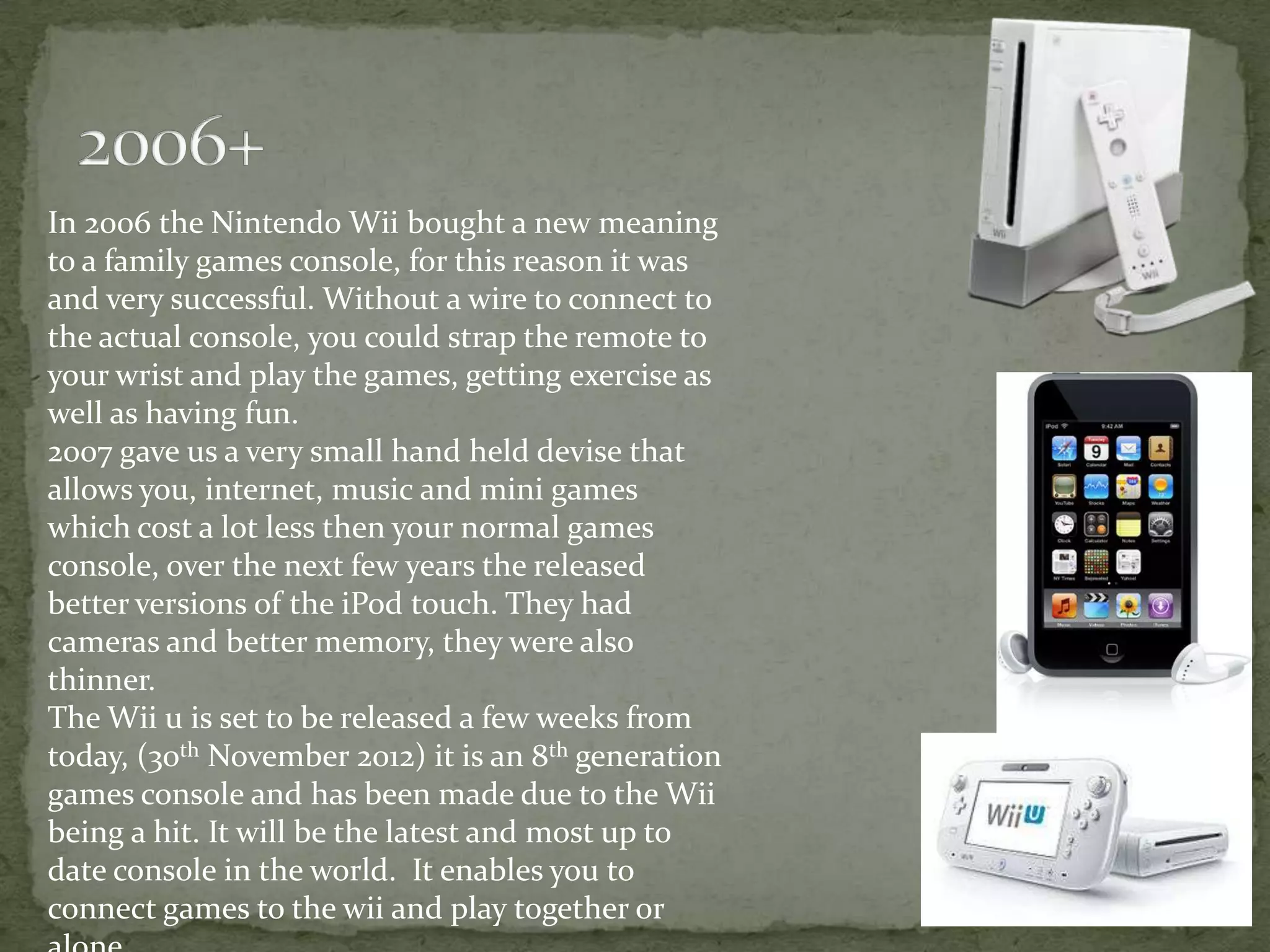 In 2006 the Nintendo Wii bought a new meaning
to a family games console, for this reason it was
and very successful. Without a wire to connect to
the actual console, you could strap the remote to
your wrist and play the games, getting exercise as
well as having fun.
2007 gave us a very small hand held devise that
allows you, internet, music and mini games
which cost a lot less then your normal games
console, over the next few years the released
better versions of the iPod touch. They had
cameras and better memory, they were also
thinner.
The Wii u is set to be released a few weeks from
today, (30th November 2012) it is an 8th generation
games console and has been made due to the Wii
being a hit. It will be the latest and most up to
date console in the world. It enables you to
connect games to the wii and play together or
 