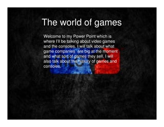 The world of games
Welcome to my Power Point which is
where I’ll be talking about video games
and the consoles. I will talk about what
game companies are big at the moment
and what sort of games they sell. I will
also talk about the history of games and
consoles.
 