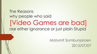 The Reasons
why people who said
[Video Games are bad]
are either ignorance or just plain Stupid
Matumit Sombunjaroen
2015/07/07
 
