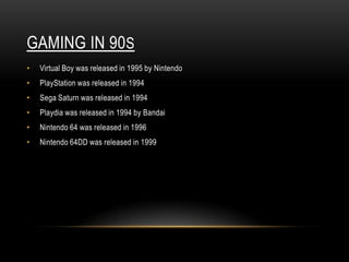 GAMING IN 90S
•   Virtual Boy was released in 1995 by Nintendo
•   PlayStation was released in 1994
•   Sega Saturn was released in 1994
•   Playdia was released in 1994 by Bandai
•   Nintendo 64 was released in 1996
•   Nintendo 64DD was released in 1999
 