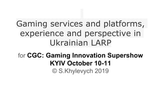 Gaming services and platforms,
experience and perspective in
Ukrainian LARP
for CGC: Gaming Innovation Supershow
KYIV October 10-11
© S.Khylevych 2019
 