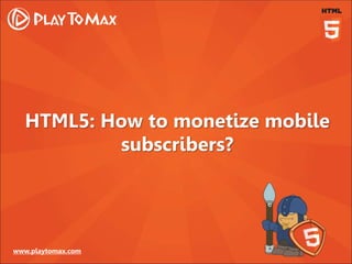 www.playtomax.com
HTML5: How to monetize mobile
subscribers?
 