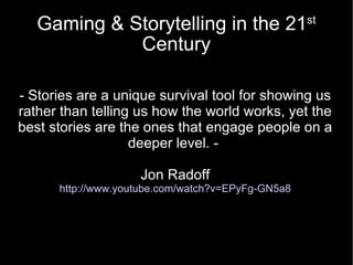 Gaming & Storytelling in the 21 st  Century - Stories are a unique survival tool for showing us rather than telling us how the world works, yet the best stories are the ones that engage people on a deeper level. -  Jon Radoff http://www.youtube.com/watch?v=EPyFg-GN5a8 