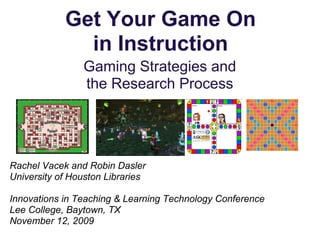 Get Your Game On
              in Instruction
                Gaming Strategies and
                the Research Process




Rachel Vacek and Robin Dasler
University of Houston Libraries

Innovations in Teaching & Learning Technology Conference
Lee College, Baytown, TX
November 12, 2009
 
