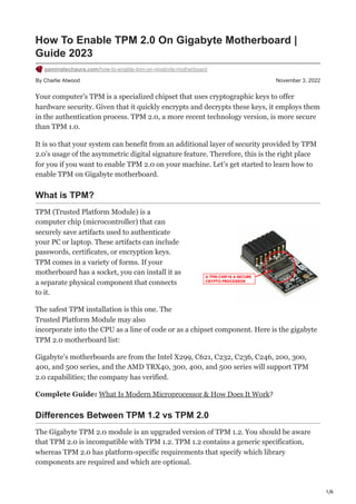1/6
By Charlie Atwood November 3, 2022
How To Enable TPM 2.0 On Gigabyte Motherboard |
Guide 2023
gamingtechaura.com/how-to-enable-tpm-on-gigabyte-motherboard
Your computer’s TPM is a specialized chipset that uses cryptographic keys to offer
hardware security. Given that it quickly encrypts and decrypts these keys, it employs them
in the authentication process. TPM 2.0, a more recent technology version, is more secure
than TPM 1.0.
It is so that your system can benefit from an additional layer of security provided by TPM
2.0’s usage of the asymmetric digital signature feature. Therefore, this is the right place
for you if you want to enable TPM 2.0 on your machine. Let’s get started to learn how to
enable TPM on Gigabyte motherboard.
What is TPM?
TPM (Trusted Platform Module) is a
computer chip (microcontroller) that can
securely save artifacts used to authenticate
your PC or laptop. These artifacts can include
passwords, certificates, or encryption keys.
TPM comes in a variety of forms. If your
motherboard has a socket, you can install it as
a separate physical component that connects
to it.
The safest TPM installation is this one. The
Trusted Platform Module may also
incorporate into the CPU as a line of code or as a chipset component. Here is the gigabyte
TPM 2.0 motherboard list:
Gigabyte’s motherboards are from the Intel X299, C621, C232, C236, C246, 200, 300,
400, and 500 series, and the AMD TRX40, 300, 400, and 500 series will support TPM
2.0 capabilities; the company has verified.
Complete Guide: What Is Modern Microprocessor & How Does It Work?
Differences Between TPM 1.2 vs TPM 2.0
The Gigabyte TPM 2.0 module is an upgraded version of TPM 1.2. You should be aware
that TPM 2.0 is incompatible with TPM 1.2. TPM 1.2 contains a generic specification,
whereas TPM 2.0 has platform-specific requirements that specify which library
components are required and which are optional.
 