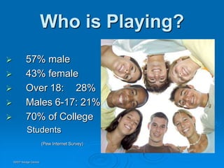 Who is Playing?
            57% male
            43% female
            Over 18: 28%
            Males 6-17: 21%
            70% of College
             Students
                          (Pew Internet Survey)



    ©2007 Savage Geckos
 