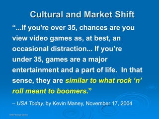 Cultural and Market Shift
  “...If you're over 35, chances are you
  view video games as, at best, an
  occasional distraction... If you’re
  under 35, games are a major
  entertainment and a part of life. In that
  sense, they are similar to what rock „n‟
  roll meant to boomers.”
  – USA Today, by Kevin Maney, November 17, 2004
©2007 Savage Geckos
 