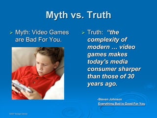 Myth vs. Truth
     Myth: Video Games         Truth: “the
      are Bad For You.           complexity of
                                 modern … video
                                 games makes
                                 today's media
                                 consumer sharper
                                 than those of 30
                                 years ago.

                                    -Steven Johnson
                                     Everything Bad is Good For You


©2007 Savage Geckos
 