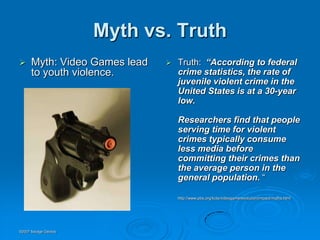 Myth vs. Truth
     Myth: Video Games lead      Truth: “According to federal
      to youth violence.           crime statistics, the rate of
                                   juvenile violent crime in the
                                   United States is at a 30-year
                                   low.

                                   Researchers find that people
                                   serving time for violent
                                   crimes typically consume
                                   less media before
                                   committing their crimes than
                                   the average person in the
                                   general population. “

                                   http://www.pbs.org/kcts/videogamerevolution/impact/myths.html




©2007 Savage Geckos
 