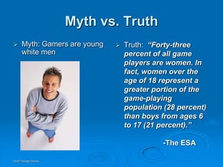 Myth vs. Truth
     Myth: Gamers are young      Truth: “Forty-three
      white men                    percent of all game
                                   players are women. In
                                   fact, women over the
                                   age of 18 represent a
                                   greater portion of the
                                   game-playing
                                   population (28 percent)
                                   than boys from ages 6
                                   to 17 (21 percent).”

                                             -The ESA

©2007 Savage Geckos
 