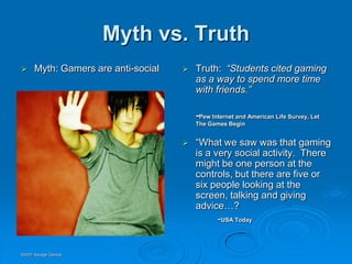 Myth vs. Truth
     Myth: Gamers are anti-social      Truth: “Students cited gaming
                                         as a way to spend more time
                                         with friends.”

                                         -Pew Internet and American Life Survey, Let
                                         The Games Begin


                                        “What we saw was that gaming
                                         is a very social activity. There
                                         might be one person at the
                                         controls, but there are five or
                                         six people looking at the
                                         screen, talking and giving
                                         advice…?
                                               -USA Today


©2007 Savage Geckos
 