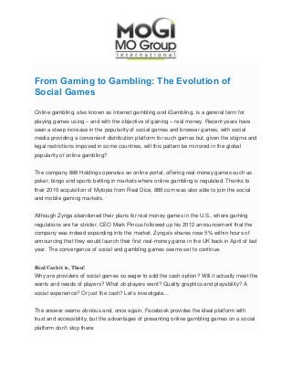 From Gaming to Gambling: The Evolution of
Social Games
Online gambling, also known as Internet gambling and iGambling, is a general term for
playing games using – and with the objective of gaining – real money. Recent years have
seen a steep increase in the popularity of social games and browser games, with social
media providing a convenient distribution platform for such games but, given the stigma and
legal restrictions imposed in some countries, will this pattern be mirrored in the global
popularity of online gambling?
The company 888 Holdings operates an online portal, offering real-money games such as
poker, bingo and sports betting in markets where online gambling is regulated. Thanks to
their 2010 acquisition of Mytopia from Real Dice, 888.com was also able to join the social
and mobile gaming markets.
Although Zynga abandoned their plans for real money games in the U.S., where gaming
regulations are far stricter, CEO Mark Pincus followed up his 2012 announcement that the
company was indeed expanding into the market. Zynga’s shares rose 5% within hours of
announcing that they would launch their first real-money game in the UK back in April of last
year. The convergence of social and gambling games seems set to continue.
Real Cash it is, Then!
Why are providers of social games so eager to add the cash option? Will it actually meet the
wants and needs of players? What do players want? Quality graphics and playability? A
social experience? Or just the cash? Let’s investigate…
The answer seems obvious and, once again, Facebook provides the ideal platform with
trust and accessibility, but the advantages of presenting online gambling games on a social
platform don’t stop there:
 