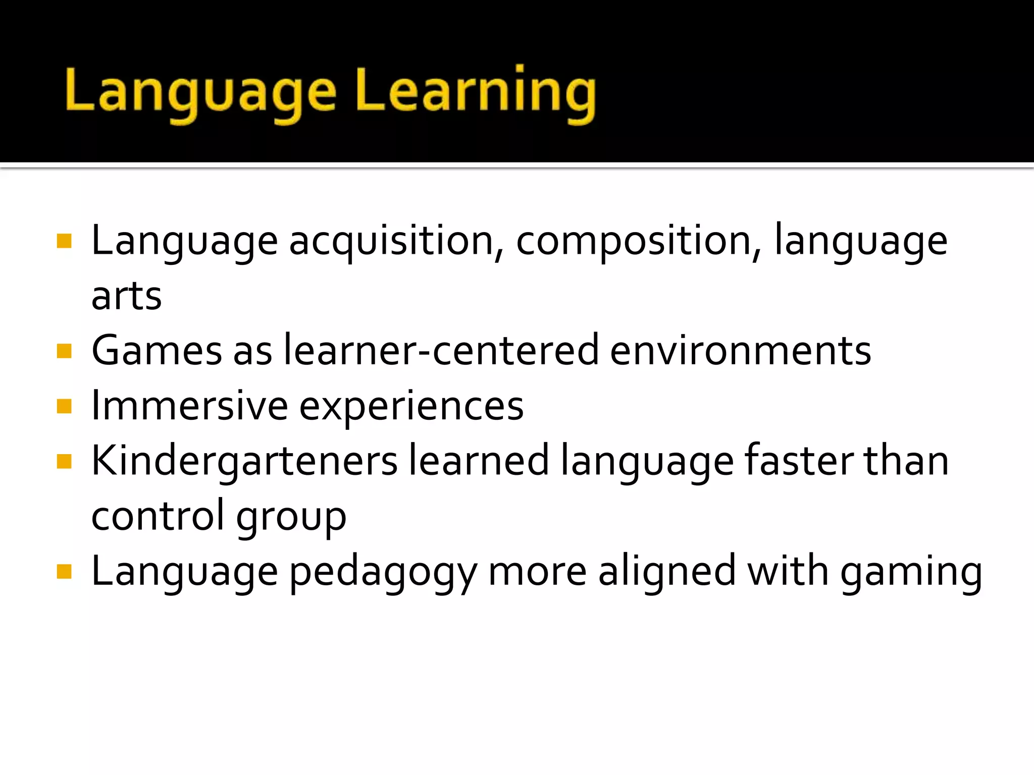  Language acquisition, composition, language
arts
 Games as learner-centered environments
 Immersive experiences
 Kindergarteners learned language faster than
control group
 Language pedagogy more aligned with gaming
 