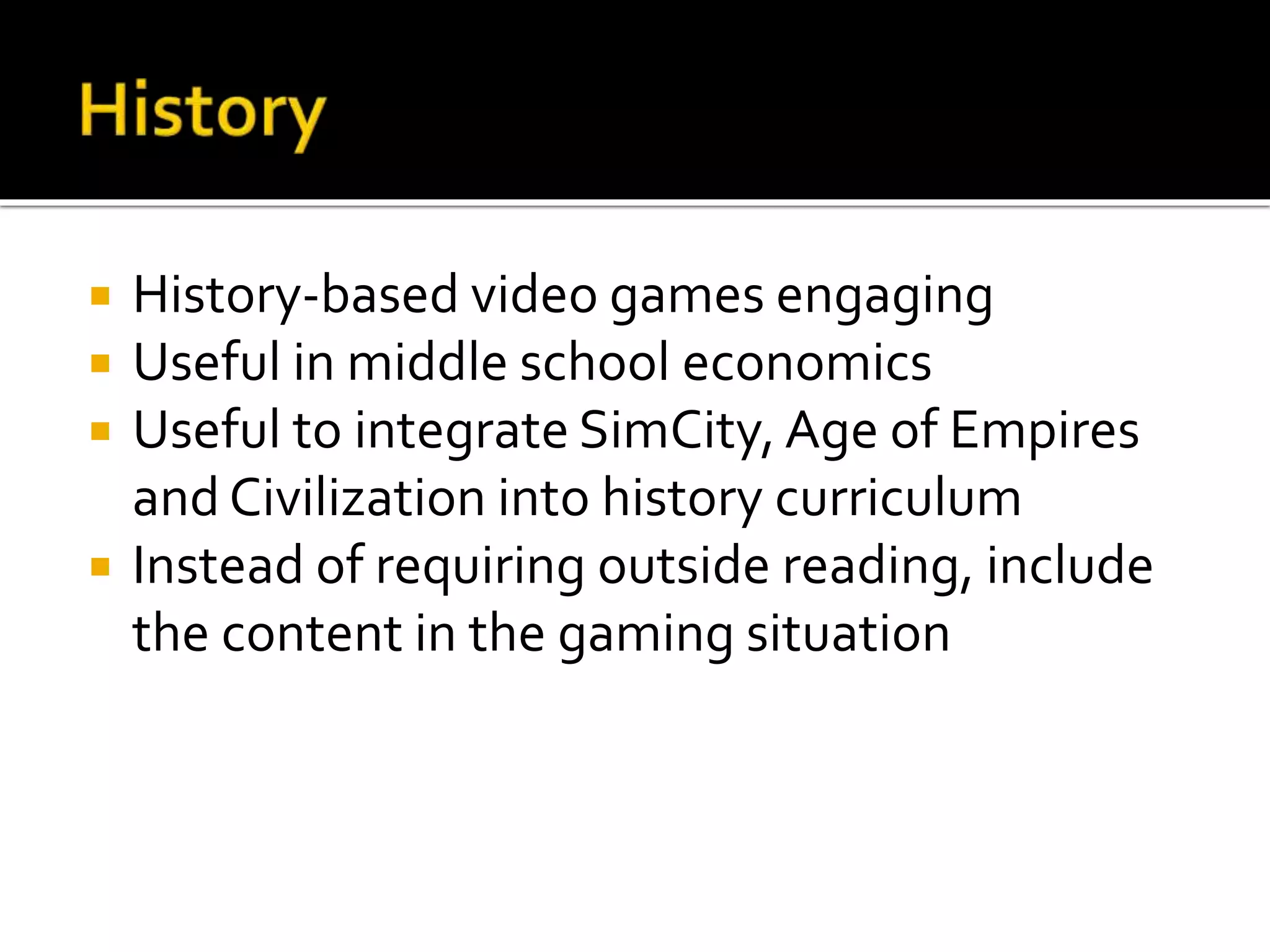  History-based video games engaging
 Useful in middle school economics
 Useful to integrate SimCity, Age of Empires
and Civilization into history curriculum
 Instead of requiring outside reading, include
the content in the gaming situation
 