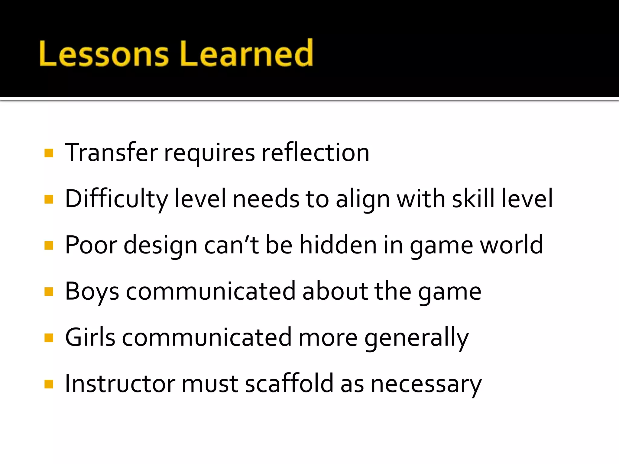 Transfer requires reflection
 Difficulty level needs to align with skill level
 Poor design can’t be hidden in game world
 Boys communicated about the game
 Girls communicated more generally
 Instructor must scaffold as necessary
 