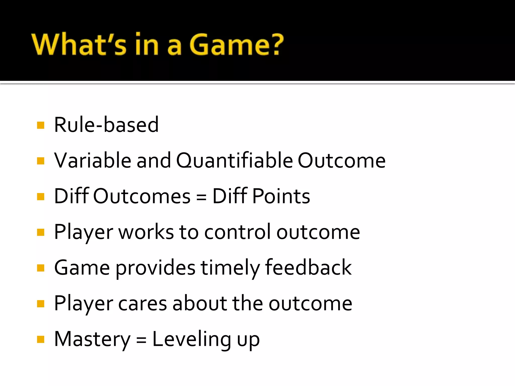  Rule-based
 Variable and QuantifiableOutcome
 Diff Outcomes = Diff Points
 Player works to control outcome
 Game provides timely feedback
 Player cares about the outcome
 Mastery = Leveling up
 