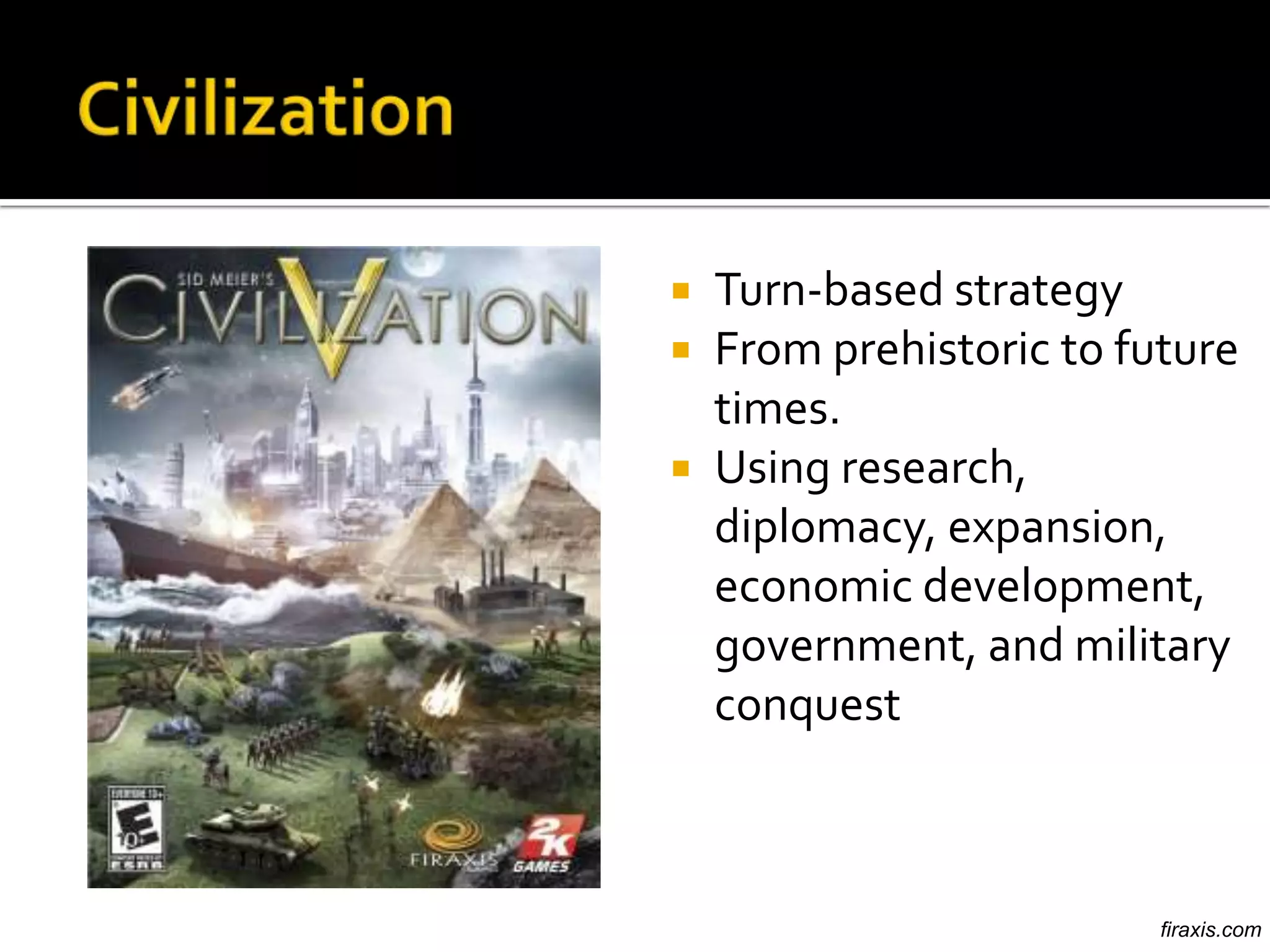  Turn-based strategy
 From prehistoric to future
  times.
 Using research,
  diplomacy, expansion,
  economic development,
  government, and military
  conquest



                        firaxis.com
 